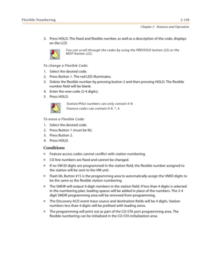 Page 165Flexible Numbering2-139
Chapter 2 - Features and Operation
3. Press HOLD. The fixed and flexible number, as well as a description of the code, displays 
on the LCD.
To change a Flexible Code:
1. Select the desired code.
2. Press Button 1. The red LED illuminates.
3. Delete the flexible number by pressing button 2 and then pressing HOLD. The flexible 
number field will be blank.
4. Enter the new code (2-4 digits).
5. Press HOLD.
To erase a Flexible Code:
1. Select the desired code.
2. Press Button 1 (must...