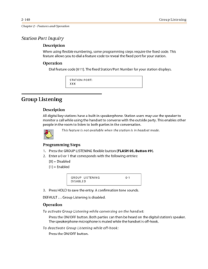 Page 1662-140Group Listening
Chapter 2 - Features and Operation
Station Port Inquiry
Description
When using flexible numbering, some programming steps require the fixed code. This 
feature allows you to dial a feature code to reveal the fixed port for your station.
Operation
Dial feature code [611]. The fixed Station/Port Number for your station displays.
Group Listening
Description
All digital key stations have a built-in speakerphone. Station users may use the speaker to 
monitor a call while using the handset...