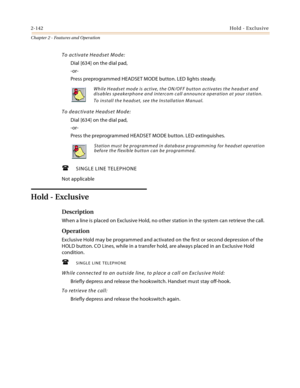 Page 1682-142Hold - Exclusive
Chapter 2 - Features and Operation
To activate Headset Mode:
Dial [634] on the dial pad,
-or-
Press preprogrammed HEADSET MODE button. LED lights steady.
To deactivate Headset Mode:
Dial [634] on the dial pad,
-or-
Press the preprogrammed HEADSET MODE button. LED extinguishes.
SINGLE LINE TELEPHONE
Not applicable
Hold - Exclusive
Description
When a line is placed on Exclusive Hold, no other station in the system can retrieve the call.
Operation
Exclusive Hold may be programmed and...