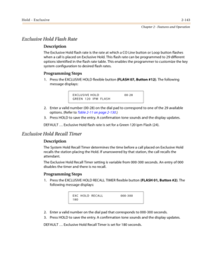 Page 169Hold - Exclusive2-143
Chapter 2 - Features and Operation
Exclusive Hold Flash Rate
Description
The Exclusive Hold flash rate is the rate at which a CO Line button or Loop button flashes 
when a call is placed on Exclusive Hold. This flash rate can be programmed to 29 different 
options identified in the flash rate table. This enables the programmer to customize the key 
system configuration to desired flash rates.
Programming Steps
1. Press the EXCLUSIVE HOLD flexible button (FLASH 07, Button #12). The...