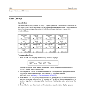 Page 1722-146Hunt Groups
Chapter 2 - Features and Operation
Hunt Groups
Description
The system can be programmed for up to 12 Hunt Groups. Each Hunt Group can contain up 
to 8 stations each. Each Hunt Group can be independently arranged to use a pilot hunting or 
station hunting technique. If a station is in DND or is forwarded in any manner, it is 
considered busy.
Programming Steps
1. Press FLASH and dial [30]. The following message displays:
The top left button in the flexible button field is lit for...