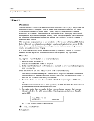 Page 1762-150Intercom
Chapter 2 - Features and Operation
Intercom
Description
The Intercom Button feature provides station users the function of ringing a busy station via 
the intercom without using the Camp On or Executive Override features. This also allows 
stations to place intercom calls on hold. If calls are ringing on intercom buttons and a 
Handsfree call is received, the Handsfree call is allowed and the calls ringing continue with 
muted ringing. Multiple intercom path buttons can be assigned to a...