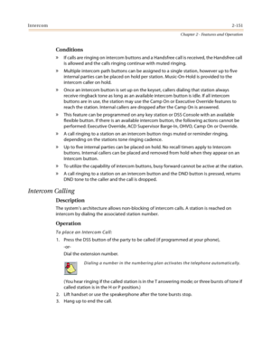 Page 177Intercom2-151
Chapter 2 - Features and Operation
Conditions
» If calls are ringing on intercom buttons and a Handsfree call is received, the Handsfree call 
is allowed and the calls ringing continue with muted ringing.
» Multiple intercom path buttons can be assigned to a single station, however up to five 
internal parties can be placed on hold per station. Music-On-Hold is provided to the 
intercom caller on hold.
» Once an intercom button is set up on the keyset, callers dialing that station always...