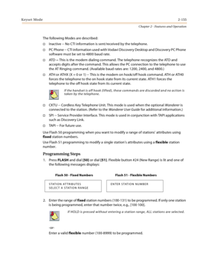 Page 181Keyset Mode2-155
Chapter 2 - Features and Operation
The following Modes are described:
Inactive -- No CTI information is sent/received by the telephone.
PC Phone -- CTI information used with Vodavi Discovery Desktop and Discovery PC Phone 
software must be set to 4800 baud rate.
AT D -- This is the modem dialing command. The telephone recognizes the ATD and 
accepts digits after the command. This allows the PC connection to the telephone to use 
the AT Ringing command. (Available baud rates are: 1200,...