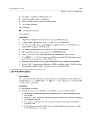 Page 183Last Number Redial2-157
Chapter 2 - Features and Operation
2. Press [] to scroll through the keyset modes.
3. Press [#] to scroll through the baud rates.
4. Press the HOLD button to save the desired entries.
ELECTRONIC TELEPHONE
Not applicable
SINGLE LINE TELEPHONE
Not applicable
Conditions
» Telephone must be in AT command mode to process AT commands.
» CTI information is still sent out the RS-232 port in AT command mode.
» The ATD command is always accepted by the telephone while it is in the AT...