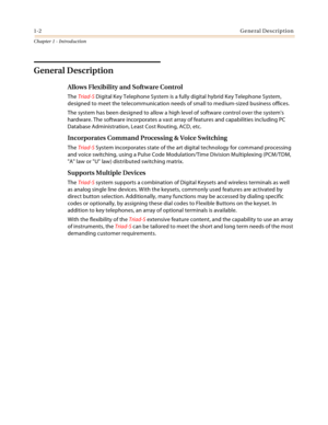 Page 201-2General Description
Chapter 1 - Introduction
General Description
Allows Flexibility and Software Control
The Triad-S Digital Key Telephone System is a fully digital hybrid Key Telephone System, 
designed to meet the telecommunication needs of small to medium-sized business offices.
The system has been designed to allow a high level of software control over the systems 
hardware. The software incorporates a vast array of features and capabilities including PC 
Database Administration, Least Cost...