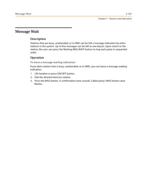 Page 193Message Wait2-167
Chapter 2 - Features and Operation
Message Wait
Description
Stations that are busy, unattended, or in DND can be left a message indication by other 
stations in the system. Up to five messages can be left at one keyset. Upon return to the 
station, the user can press the flashing MSG WAIT button to ring each party in sequential 
order.
Operation
To leave a message waiting indication:
If you dial a station that is busy, unattended, or in DND, you can leave a message waiting 
indication....