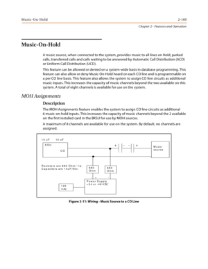 Page 195Music-On-Hold2-169
Chapter 2 - Features and Operation
Music-On-Hold
A music source, when connected to the system, provides music to all lines on Hold, parked 
calls, transferred calls and calls waiting to be answered by Automatic Call Distribution (ACD) 
or Uniform Call Distribution (UCD).
This feature can be allowed or denied on a system-wide basis in database programming. This 
feature can also allow or deny Music-On-Hold heard on each CO line and is programmable on 
a per CO line basis. This feature...