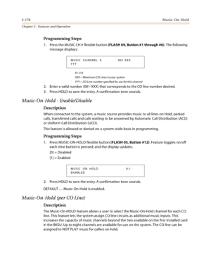 Page 1962-170Music-On-Hold
Chapter 2 - Features and Operation
Programming Steps
1. Press the MUSIC CH # flexible button (FLASH 09, Button #1 through #6). The following 
message displays:
X= 3-8
XXX = Maximum CO Lines in your system
YYY = CO Line number specified for use for this channel
2. Enter a valid number (001-XXX) that corresponds to the CO line number desired.
3. Press HOLD to save the entry. A confirmation tone sounds.
Music-On-Hold - Enable/Disable
Description
When connected to the system, a music...