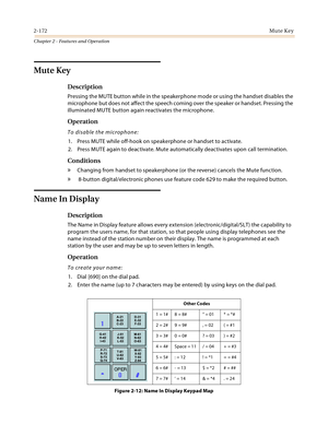 Page 1982-172Mute Key
Chapter 2 - Features and Operation
Mute Key
Description
Pressing the MUTE button while in the speakerphone mode or using the handset disables the 
microphone but does not affect the speech coming over the speaker or handset. Pressing the 
illuminated MUTE button again reactivates the microphone.
Operation
To disable the microphone:
1. Press MUTE while off-hook on speakerphone or handset to activate.
2. Press MUTE again to deactivate. Mute automatically deactivates upon call termination....