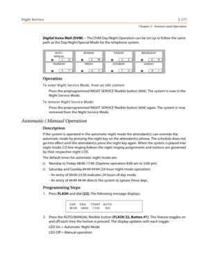 Page 203Night Service2-177
Chapter 2 - Features and Operation
Digital Voice Mail (DVM) -- The DVM Day/Night Operation can be set up to follow the same 
path as the Day/Night/Special Mode for the telephone system.
Operation
To enter Night Service Mode, from an idle station:
Press the preprogrammed NIGHT SERVICE flexible button [604]. The system is now in the 
Night Service Mode.
To remove Night Service Mode:
Press the preprogrammed NIGHT SERVICE flexible button [604] again. The system is now 
removed from the...