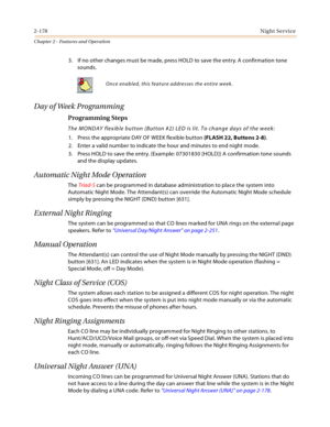 Page 2042-178Night Service
Chapter 2 - Features and Operation
3. If no other changes must be made, press HOLD to save the entry. A confirmation tone 
sounds.
Day of Week Programming
Programming Steps
The MONDAY flexible button (Button #2) LED is lit. To change days of the week:
1. Press the appropriate DAY OF WEEK flexible button (FLASH 22, Buttons 2-8).
2. Enter a valid number to indicate the hour and minutes to end night mode.
3. Press HOLD to save the entry. (Example: 07301830 [HOLD]) A confirmation tone...