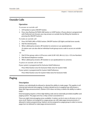 Page 209Outside Calls2-183
Chapter 2 - Features and Operation
Outside Calls
Operation
To answer an outside call:
1. Lift handset or press ON/OFF button.
2. Press slow flashing OUTSIDE LINE button or LOOP button. (If your phone is programmed 
with Preferred Line Answer, you may answer an outside line by lifting the handset or 
pressing the ON/OFF button.)
To make an outside call:
1. Press OUTSIDE LINE or POOL button. ON/OFF button LED lights and dial tone sounds.
2. Dial the desired party.
3. When called party...