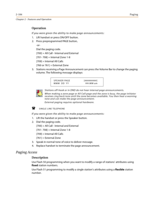 Page 2102-184Paging
Chapter 2 - Features and Operation
Operation
If you were given the ability to make page announcements:
1. Lift handset or press ON/OFF button.
2. Press preprogrammed PAGE button,
-or-
Dial the paging code.
[700] = All Call - Internal and External
[701- 708] = Internal Zone 1-8
[709] = Internal All Calls
[760 or 761] = External Zone
3. Stations receiving a Page Announcement can press the Volume Bar to change the paging 
volume. The following message displays:
SINGLE LINE TELEPHONE
If you...