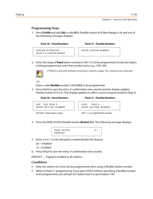 Page 211Paging2-185
Chapter 2 - Features and Operation
Programming Steps
1. Press FLASH and dial [50] or dial [51]. Flexible button #24 (New Range) is lit and one of 
the following messages displays:
2. Enter the range of fixed station numbers (100-131) to be programmed. If only one station 
is being programmed, enter that number twice, e.g., [100 100].
-or-
Enter a valid flexible number (100-8999) to be programmed.
3. Press HOLD to save the entry. A confirmation tone sounds and the display updates. 
Flexible...