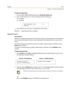 Page 213Paging2-187
Chapter 2 - Features and Operation
Programming Steps
1. Press the PAGE WARN TONE flexible button (FLASH 05, Button #5).
2. Enter a valid number (0 or 1) that corresponds with the following:
[0] = Disabled
[1] = Enabled
3. Press HOLD to save the entry. A confirmation tone sounds.
DEFAULT … Page Warning Tone is enabled.
Paging Zone(s)
Description
Stations are assigned to Page Zones. At least one station must be assigned to a Zone for that 
Zone to be active. Stations can be in any combination...