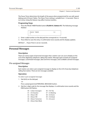 Page 215Personal Messages2-189
Chapter 2 - Features and Operation
The Pause Timer determines the length of the pause when programmed for use with speed 
dialing and LCR Insert Tables. The Pause Timer setting is variable from 1–9 seconds. There is 
no 0 entry. Using this feature may affect Centrex transfers.
Programing Steps
1. Press the PAUSE TIMER flexible button (FLASH 01, Button #7). The following message 
displays:
2. Enter a valid number on the dial pad that corresponds to 1-9 seconds.
3. Press HOLD to save...