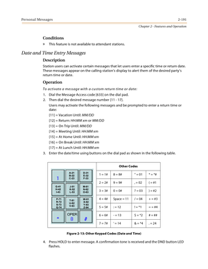 Page 217Personal Messages2-191
Chapter 2 - Features and Operation
Conditions
» This feature is not available to attendant stations.
Date and Time Entry Messages
Description
Station users can activate certain messages that let users enter a specific time or return date. 
These messages appear on the calling station’s display to alert them of the desired party’s 
return time or date.
Operation
To activate a message with a custom return time or date:
1. Dial the Message Access code [633] on the dial pad.
2. Then...