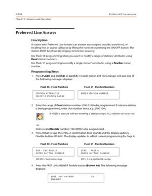 Page 2202-194Preferred Line Answer
Chapter 2 - Features and Operation
Preferred Line Answer
Description
A station with Preferred Line Answer can answer any assigned outside, transferred, or 
recalling line, or queue callbacks by lifting the handset or pressing the ON/OFF button. The 
station MUST be physically ringing, to function properly.
Use Flash 50 programming when you want to modify a range of stations’ attributes using 
fixed station numbers.
Use Flash 51 programming to modify a single station’s...