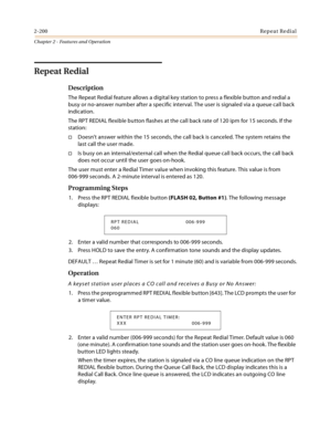 Page 2262-200Repeat Redial
Chapter 2 - Features and Operation
Repeat Redial
Description
The Repeat Redial feature allows a digital key station to press a flexible button and redial a 
busy or no-answer number after a specific interval. The user is signaled via a queue call back 
indication.
The RPT REDIAL flexible button flashes at the call back rate of 120 ipm for 15 seconds. If the 
station:
Doesn’t answer within the 15 seconds, the call back is canceled. The system retains the 
last call the user made.
Is...