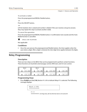 Page 227Relay Programming2-201
Chapter 2 - Features and Operation
To activate a redial:
Press the preprogrammed REDIAL flexible button,
-or-
Press the ON/OFF button,
-or-
Lift the handset, line is seized and number is dialed. If the user receives a busy/no answer, 
they may repeat the step to activate another redial.
To cancel the operation:
Press the preprogrammed REDIAL flexible button. A confirmation tone sounds and the Auto 
Redial function is cancelled.
SINGLE LINE TELEPHONE
Not applicable
Conditions
»...