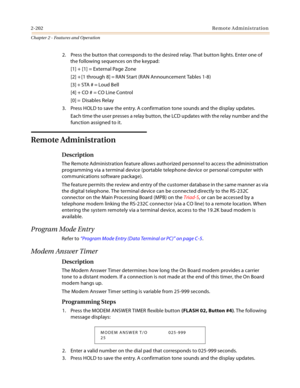 Page 2282-202Remote Administration
Chapter 2 - Features and Operation
2. Press the button that corresponds to the desired relay. That button lights. Enter one of 
the following sequences on the keypad:
[1] + [1] = External Page Zone
[2] + [1 through 8] = RAN Start (RAN Announcement Tables 1-8)
[3] + STA # = Loud Bell
[4] + CO # = CO Line Control
[0] =  Disables Relay
3. Press HOLD to save the entry. A confirmation tone sounds and the display updates.
Each time the user presses a relay button, the LCD updates...