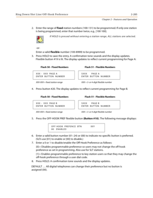 Page 231Ring Down/Hot Line/Off-Hook Preference 2-205
Chapter 2 - Features and Operation
2. Enter the range of fixed station numbers (100-131) to be programmed. If only one station 
is being programmed, enter that number twice, e.g., [100 100].
-or-
Enter a valid flexible number (100-8999) to be programmed.
3. Press HOLD to save the entry. A confirmation tone sounds and the display updates. 
Flexible button #19 is lit. The display updates to reflect current programming for Page A:
4. Press button #20. The display...