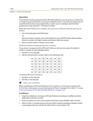 Page 2322-206 Ring Down/Hot Line/Off-Hook Preference
Chapter 2 - Features and Operation
Operation
If your phone has been programmed for Off-Hook Preference, you can access an outside line, 
or a feature by going off-hook or pressing the ON/OFF button. It simulates the depression of 
a specific button and can be programed by a station user or a database administration 
programmer using code [691] + the button number.
While Off-Hook Preference is enabled, you may access internal intercom dial tone as 
follows:
1....