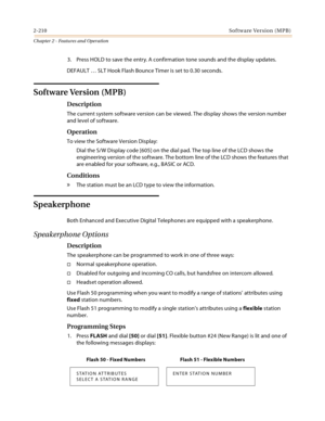 Page 2362-210Software Version (MPB)
Chapter 2 - Features and Operation
3. Press HOLD to save the entry. A confirmation tone sounds and the display updates.
DEFAULT … SLT Hook Flash Bounce Timer is set to 0.30 seconds.
Software Version (MPB)
Description
The current system software version can be viewed. The display shows the version number 
and level of software.
Operation
To view the Software Version Display:
Dial the S/W Display code [605] on the dial pad. The top line of the LCD shows the 
engineering version...