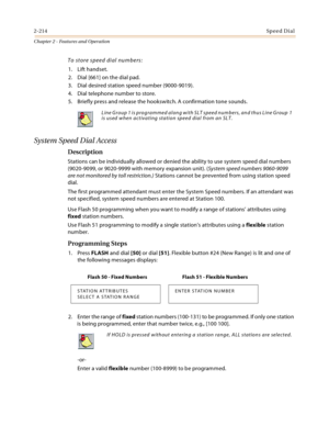 Page 2402-214Sp ee d Di al
Chapter 2 - Features and Operation
To store speed dial numbers:
1. Lift handset.
2. Dial [661] on the dial pad.
3. Dial desired station speed number (9000-9019).
4. Dial telephone number to store.
5. Briefly press and release the hookswitch. A confirmation tone sounds.
System Speed Dial Access
Description
Stations can be individually allowed or denied the ability to use system speed dial numbers 
(9020-9099, or 9020-9999 with memory expansion unit). (System speed numbers 9060-9099 
are...
