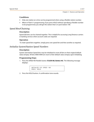 Page 243Speed Dial2-217
Chapter 2 - Features and Operation
Conditions
» Only one station at a time can be programmed when using a flexible station number.
» When in Flash 51 programming, if you press HOLD without specifying a flexible number 
to be programmed, you will get the station that is in port/station 100.
Speed Bins/Chaining
Description
Speed dial bins can be chained together. This is helpful for accessing Long Distance carriers 
or banking services when account codes are required.
Operation
 To chain...