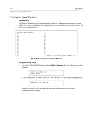 Page 2442-218Sp ee d Di al
Chapter 2 - Features and Operation
Print System Speed Numbers
Description
The System Speed Numbers command dumps the entire database as a permanent record 
which can serve as a hardcopy of the database. The system baud rate must match that of the 
printer or receiving device.
Figure 2-15: System Speed Numbers Printout
Programming Steps
1. Press the SYSTEM SPEED flexible button (FLASH 85, Button #6). The following message 
displays:
2. To print the System Speed bins, press the HOLD...