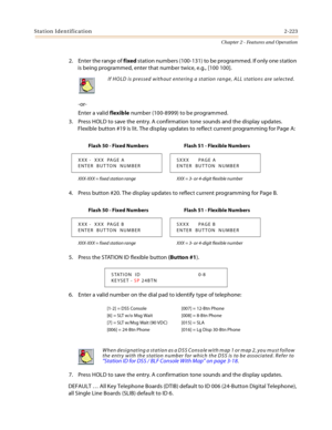 Page 249Station Identification2-223
Chapter 2 - Features and Operation
2. Enter the range of fixed station numbers (100-131) to be programmed. If only one station 
is being programmed, enter that number twice, e.g., [100 100].
-or-
Enter a valid flexible number (100-8999) to be programmed.
3. Press HOLD to save the entry. A confirmation tone sounds and the display updates. 
Flexible button #19 is lit. The display updates to reflect current programming for Page A:
4. Press button #20. The display updates to...