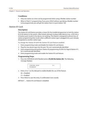 Page 2502-224Station Identification
Chapter 2 - Features and Operation
Conditions
» Only one station at a time can be programmed when using a flexible station number.
» When in Flash 51 programming, if you press HOLD without specifying a flexible number 
to be programmed, you will get the station that is in port/station 100.
Station ID Lock
Description
The Station ID Lock feature provides a means for the installer/programmer to lock the station 
ID of all stations in the system. After locked, attempts to plug...