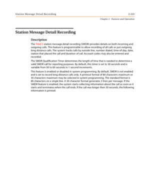 Page 251Station Message Detail Recording 2-225
Chapter 2 - Features and Operation
Station Message Detail Recording
Description
The Triad-S station message detail recording (SMDR) provides details on both incoming and 
outgoing calls. This feature is programmable to allow recording of all calls or just outgoing 
long distance calls. The system tracks calls by outside line, number dialed, time-of-day, date, 
station that placed the call and duration of call. Account codes may also be entered and 
recorded.
The...