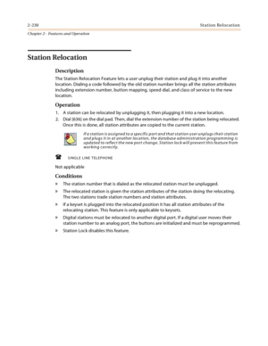 Page 2562-230St ation Relocation
Chapter 2 - Features and Operation
Station Relocation
Description
The Station Relocation Feature lets a user unplug their station and plug it into another 
location. Dialing a code followed by the old station number brings all the station attributes 
including extension number, button mapping, speed dial, and class of service to the new 
location.
Operation
1. A station can be relocated by unplugging it, then plugging it into a new location.
2. Dial [636] on the dial pad. Then,...