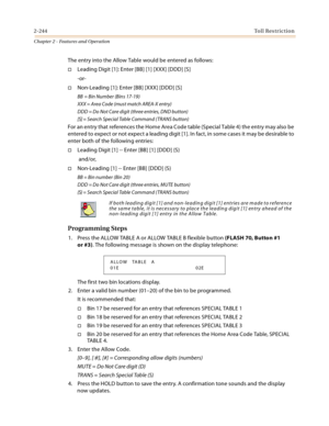 Page 2702-244Toll Restriction
Chapter 2 - Features and Operation
The entry into the Allow Table would be entered as follows:
Leading Digit [1]: Enter [BB] [1] [XXX] [DDD] [S]
-or-
Non-Leading [1]: Enter [BB] [XXX] [DDD] [S]
BB = Bin Number (Bins 17-19)
XXX = Area Code (must match AREA-X entry)
DDD = Do Not Care digit (three entries, DND button)
[S] = Search Special Table Command (TRANS button)
For an entry that references the Home Area Code table (Special Table 4) the entry may also be 
entered to expect or...