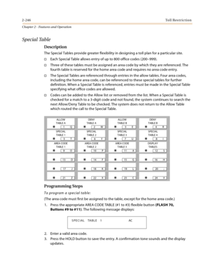 Page 2722-246Toll Restriction
Chapter 2 - Features and Operation
Special Table
Description
The Special Tables provide greater flexibility in designing a toll plan for a particular site.
Each Special Table allows entry of up to 800 office codes (200–999).
Three of these tables must be assigned an area code by which they are referenced. The 
fourth table is reserved for the home area code and requires no area code entry.
The Special Tables are referenced through entries in the allow tables. Four area codes,...