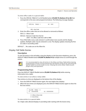 Page 273Toll Restriction2-247
Chapter 2 - Features and Operation
To enter office codes in a special table:
1. Press the SPECIAL TABLE (#1 to #4) flexible button (FLASH 70, Buttons #5 to #8) that 
corresponds to the area code programmed above. The following message displays:
XXX = Area Code
2. Enter the office codes that are to be allowed or removed as follows:
XXX [1] = Allow Code
XXX [0] = Remove Code from the list
(XXX = An office code from 200 to 999)
3. Press HOLD after every code entered. A confirmation...