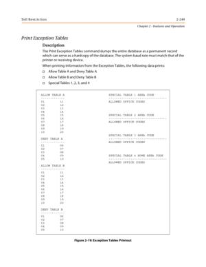 Page 275Toll Restriction2-249
Chapter 2 - Features and Operation
Print Exception Tables
Description
The Print Exception Tables command dumps the entire database as a permanent record 
which can serve as a hardcopy of the database. The system baud rate must match that of the 
printer or receiving device.
When printing information from the Exception Tables, the following data prints:
Allow Table A and Deny Table A
A ll o w  Ta b l e  B  a n d  D e n y Ta b l e  B
Special Tables 1, 2, 3, and 4
Figure 2-19:...