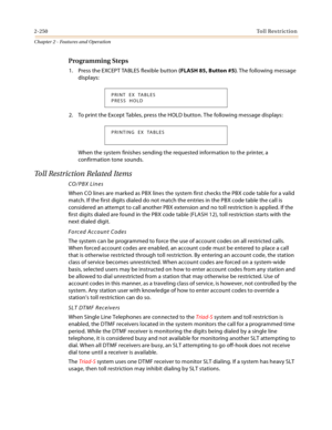 Page 2762-250Toll Restriction
Chapter 2 - Features and Operation
Programming Steps
1. Press the EXCEPT TABLES flexible button (FLASH 85, Button #5). The following message 
displays:
2. To print the Except Tables, press the HOLD button. The following message displays:
When the system finishes sending the requested information to the printer, a 
confirmation tone sounds.
Toll Restriction Related Items
CO/PBX Lines
When CO lines are marked as PBX lines the system first checks the PBX code table for a valid 
match....