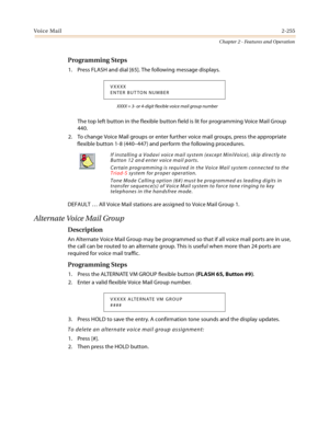 Page 281Voice Mail2-255
Chapter 2 - Features and Operation
Programming Steps
1. Press FLASH and dial [65]. The following message displays.
XXXX = 3- or 4-digit flexible voice mail group number
The top left button in the flexible button field is lit for programming Voice Mail Group 
440.
2. To change Voice Mail groups or enter further voice mail groups, press the appropriate 
flexible button 1-8 (440–447) and perform the following procedures.
DEFAULT … All Voice Mail stations are assigned to Voice Mail Group 1....