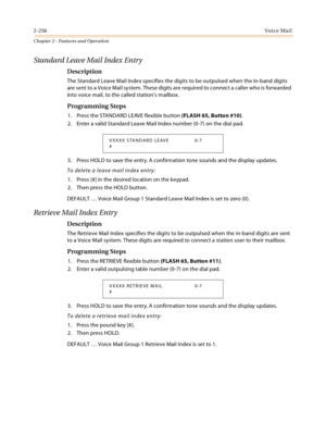 Page 2822-256Vo i c e Ma i l
Chapter 2 - Features and Operation
Standard Leave Mail Index Entry
Description
The Standard Leave Mail Index specifies the digits to be outpulsed when the in-band digits 
are sent to a Voice Mail system. These digits are required to connect a caller who is forwarded 
into voice mail, to the called station’s mailbox.
Programming Steps
1. Press the STANDARD LEAVE flexible button (FLASH 65, Button #10).
2. Enter a valid Standard Leave Mail Index number (0-7) on the dial pad.
3. Press...