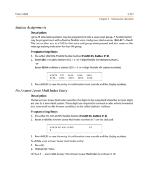 Page 283Voice Mail2-257
Chapter 2 - Features and Operation
Station Assignments
Description
Up to 24 extension numbers may be programmed into a voice mail group. A flexible button 
may be programmed with a fixed or flexible voice mail group pilot number (440-447 = fixed). 
This button then acts as a DSS for that voice mail group when pressed and also serves as the 
message waiting indication for that VM group.
Programming Steps
1. Press the STATION ASSIGN flexible button (FLASH 65, Button #12).
2. Enter SSS 1 to...