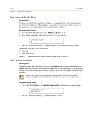 Page 2842-258Vo i c e Ma i l
Chapter 2 - Features and Operation
Busy Leave Mail Index Entry
Description
The Busy Leave Mail Index specifies the digits to be outpulsed when the in-band digits are 
sent to a Voice Mail system. These digits are required to connect a caller who is forwarded 
into voice mail in a Busy condition, to the called station’s mailbox.
Programming Steps
1. Press the BUSY LEAVE flexible button (FLASH 65, Button #14).
2. Enter a valid Busy Leave Mail Index number (0-7) on the dial pad:
3....