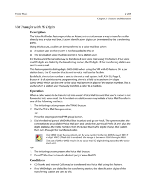 Page 285Voice Mail2-259
Chapter 2 - Features and Operation
VM Transfer with ID Digits
Description
The Voice Mail Index feature provides an Attendant or station user a way to transfer a caller 
directly into a voice mail box. Station identification digits can be entered by the transferring 
party.
Using this feature, a caller can be transferred to a voice mail box when:
A station user on the system is not forwarded to VM, or
The destination voice mail box owner is not a station user.
CO trunks and internal...