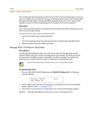 Page 2882-262Vo i c e Ma i l
Chapter 2 - Features and Operation
The LCD Message Indication feature presents the number of new Voice Messages to users on 
their LCD display. The new VM LCD message on the keyset takes priority over Forward, DND, 
Messages, and idle displays. Ringing, Recalling, Outgoing Calls, and current call operation 
displays override the VM message display for the duration of the call or operation.
Operation
If your Message Waiting button or programmed Voice Mail Group button is flashing, you...