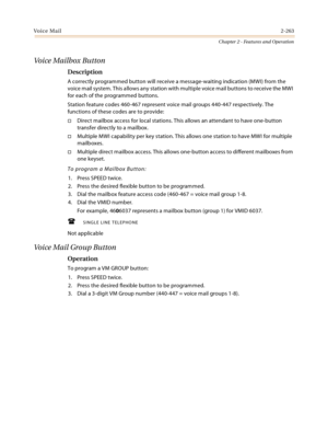 Page 289Voice Mail2-263
Chapter 2 - Features and Operation
Voice Mailbox Button
Description
A correctly programmed button will receive a message-waiting indication (MWI) from the 
voice mail system. This allows any station with multiple voice mail buttons to receive the MWI 
for each of the programmed buttons.
Station feature codes 460-467 represent voice mail groups 440-447 respectively. The 
functions of these codes are to provide:
Direct mailbox access for local stations. This allows an attendant to have...