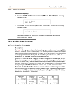 Page 2922-266Voice Mail In-Band Features
Chapter 2 - Features and Operation
Programming Steps
1. Press the VOICE MAIL GROUP flexible button (FLASH 85, Button #13). The following 
message displays:
2. To print data for Voice Mail Group Parameters, press the HOLD button. The following 
message displays:
When the system finishes sending the requested information to the printer, a 
confirmation tone sounds.
Voice Mail In-Band Features
In-Band Signaling Integration
Description
The Triad-S allows programming so that...