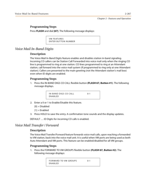 Page 293Voice Mail In-Band Features2-267
Chapter 2 - Features and Operation
Programming Steps
Press FLASH and dial [67]. The following message displays:
Voi ce  Ma il  In - B an d  D ig i t s
Description
The Voice Mail In-Band Digits feature enables and disables station in-band signaling. 
Incoming CO callers can be Station Call Forwarded into voice mail only when the ringing CO 
line is programmed to ring at one station. CO lines programmed to ring at an Attendant 
station, call forward into the voice mail...